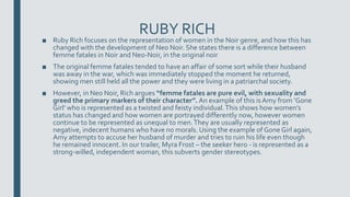 RUBY RICH
■ Ruby Rich focuses on the representation of women in the Noir genre, and how this has
changed with the development of Neo Noir. She states there is a difference between
femme fatales in Noir and Neo-Noir, in the original noir
■ The original femme fatales tended to have an affair of some sort while their husband
was away in the war, which was immediately stopped the moment he returned,
showing men still held all the power and they were living in a patriarchal society.
■ However, in Neo Noir, Rich argues “femme fatales are pure evil, with sexuality and
greed the primary markers of their character”. An example of this is Amy from ‘Gone
Girl’ who is represented as a twisted and feisty individual.This shows how women’s
status has changed and how women are portrayed differently now, however women
continue to be represented as unequal to men.They are usually represented as
negative, indecent humans who have no morals. Using the example of Gone Girl again,
Amy attempts to accuse her husband of murder and tries to ruin his life even though
he remained innocent. In our trailer, Myra Frost – the seeker hero - is represented as a
strong-willed, independent woman, this subverts gender stereotypes.
 