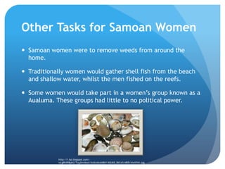 Other Tasks for Samoan WomenSamoan women were to remove weeds from around the home.Traditionally women would gather shell fish from the beach and shallow water, whilst the men fished on the reefs.Some women would take part in a women’s group known as a Aualuma. These groups had little to no political power.http://1.bp.blogspot.com/-wLgRhXRBpkU/TcgJlnwkaoI/AAAAAAAABbY/6SUkD_06Cx0/s800/shellfish.jpg