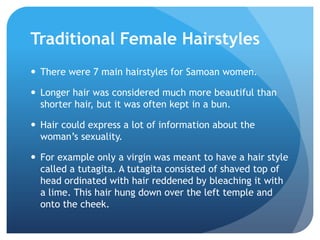 Traditional Female HairstylesThere were 7 main hairstyles for Samoan women.Longer hair was considered much more beautiful than shorter hair, but it was often kept in a bun.Hair could express a lot of information about the woman’s sexuality.For example only a virgin was meant to have a hair style called a tutagita. A tutagita consisted of shaved top of head ordinated with hair reddened by bleaching it with a lime. This hair hung down over the left temple and onto the cheek.