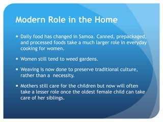 Modern Role in the HomeDaily food has changed in Samoa. Canned, prepackaged, and processed foods take a much larger role in everyday cooking for women.Women still tend to weed gardens.Weaving is now done to preserve traditional culture, rather than a  necessity. Mothers still care for the children but now will often take a lesser role once the oldest female child can take care of her siblings.