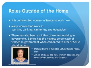 Roles Outside of the HomeIt is common for women in Samoa to work now. Many women find work in tourism, banking, canneries, and education.There has also been an influx of women working in government. Samoa has the highest percentage of women in government when compared to other Pacific Island nations. Pictured here is Minister SafuneituugaPaagaNeri.20.2% of matai are now women according to the Samoan Bureau of Statisticshttp://www.mcit.gov.ws/Portals/162/photos/minister.jpg