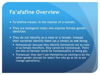 Fa’afafine OverviewFa’afafinemeans: in the manner of a women.They are biological males who express female gender identities.They do not identify as a male or a female. Instead their societies identify them (as a whole) as notbeing:Homosexual: because they identify themselves not as male or as female therefore, they cannot be homosexual. There are also no Samoan words for homosexuality or being gay.Transexual:they don’t see themselves as wanting to be the other gender (except for select few who go as far as sex change operations).