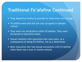 TraditionalFa’afafine ContinuedThey depend on family to provide for them even into old age.Fa’afafinewere and still are very accepted in Samoan culture.They were not attracted to other Fa’afafine. They were attracted to masculine males.Sexual relations with masculine men were seen, as a consequence of being Fa’afafine, not as a determiner.Most masculine men had sexual encounters with Fa’afafinewhen there was a lack of women around.