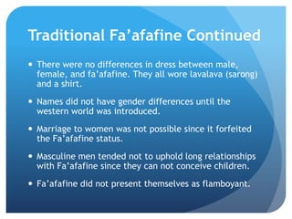 TraditionalFa’afafine ContinuedThere were no differences in dress between male, female, and fa’afafine. They all wore lavalava (sarong) and a shirt.Names did not have gender differences until the western world was introduced.Marriage to women was not possible since it forfeited the Fa’afafinestatus.Masculine men tended not to uphold long relationships with Fa’afafine since they can not conceive children. Fa’afafine did not present themselves as flamboyant.