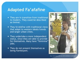 Adapted Fa’afafineThey are in transition from traditional to modern. They could be described as liminal. They fa’afafinewith traditional views that adapt to western ideals/trends and larger urban cities.They undertake a more independent status, since they are able to provide for themselves. Many have “feminine” jobs. They do not present themselves as being flamboyant.http://farm4.static.flickr.com/3078/3203050649_7ae33868db.jpg