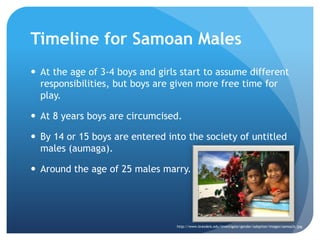 Timelinefor Samoan MalesAt the age of 3-4 boys and girls start to assume different responsibilities, but boys are given more free time for play.At 8 years boys are circumcised.By 14 or 15 boys are entered into the society of untitled males (aumaga).Around the age of 25 males marry.http://www.brandeis.edu/investigate/gender/adoption/images/samoa3c.jpg