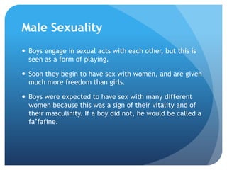 Male SexualityBoys engage in sexual acts with each other, but this is seen as a form of playing.Soon they begin to have sex with women, and are given much more freedom than girls.Boys were expected to have sex with many different women because this was a sign of their vitality and of their masculinity. If a boy did not, he would be called a fa’fafine.