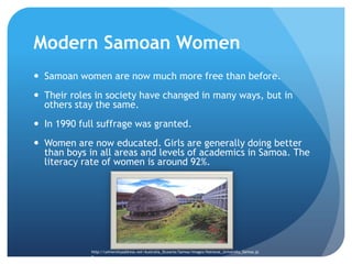 Modern Samoan WomenSamoan women are now much more free than before.Their roles in society have changed in many ways, but in others stay the same. In 1990 full suffrage was granted. Women are now educated. Girls are generally doing better than boys in all areas and levels of academics in Samoa.The literacy rate of women is around 92%.http://universityaddress.net/Australia_Oceania/Samoa/images/National_University_Samoa.jpg