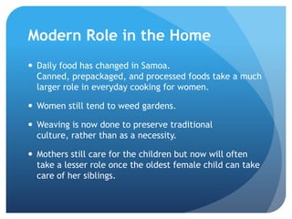Modern Role in the HomeDaily food has changed in Samoa. Canned, prepackaged, and processed foods take a much larger role in everyday cooking for women.Women still tend to weed gardens.Weaving is now done to preserve traditional culture, rather than as a necessity. Mothers still care for the children but now will often take a lesser role once the oldest female child can take care of her siblings.