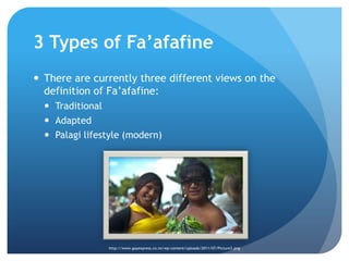 3 Types of Fa’afafineThere are currently three different views on the definition of Fa’afafine: TraditionalAdaptedPalagi lifestyle (modern)http://www.gayexpress.co.nz/wp-content/uploads/2011/07/Picture3.png