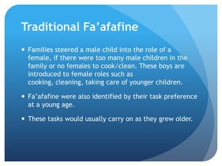 TraditionalFa’afafineFamilies steered a male child into the role of a female, if there were too many male children in the family or no females to cook/clean. These boys are introduced to female roles such as cooking, cleaning, taking care of younger children.Fa’afafine were also identified by their task preference at a young age.These tasks would usually carry on as they grew older. 