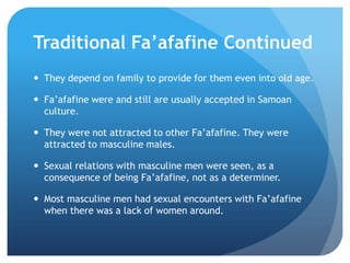 TraditionalFa’afafine ContinuedThey depend on family to provide for them even into old age.Fa’afafinewere and still are usually accepted in Samoan culture.They were not attracted to other Fa’afafine. They were attracted to masculine males.Sexual relations with masculine men were seen, as a consequence of being Fa’afafine, not as a determiner.Most masculine men had sexual encounters with Fa’afafinewhen there was a lack of women around.
