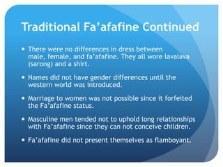TraditionalFa’afafine ContinuedThere were no differences in dress between male, female, and fa’afafine. They all wore lavalava (sarong) and a shirt.Names did not have gender differences until the western world was introduced.Marriage to women was not possible since it forfeited the Fa’afafinestatus.Masculine men tended not to uphold long relationships with Fa’afafine since they can not conceive children. Fa’afafine did not present themselves as flamboyant.