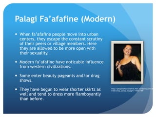 PalagiFa’afafine(Modern) When fa’afafine people move into urban centers, they escape the constant scrutiny of their peers or village members. Here they are allowed to be more open with their sexuality.Modern fa’afafine have noticable influence from western civilizations. Some enter beauty pageants and/or drag shows.They have begun to wear shorter skirts as well and tend to dress more flamboyantly thanbefore.http://peoplesofoceaniafinal.files.wordpress.com/2010/05/cindy_samoa_12.jpg?w=141&h=189