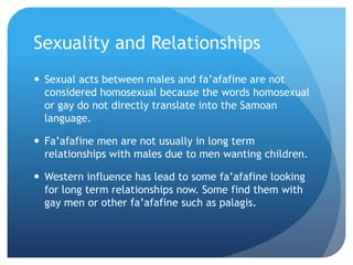Sexuality and RelationshipsSexual acts between males and fa’afafine are not considered homosexual because the words homosexual or gay do not directly translate into the Samoan language. Fa’afafine men are not usually in long term relationships with males due to men wanting children.Western influence has lead to some fa’afafine looking for long term relationships now. Some find them with gay men or other fa’afafine such as palagis.