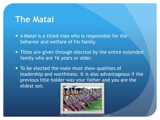 The MataiA Matai is a titled man who is responsible for the behavior and welfare of his family.Titles are given through election by the entire extended family who are 16 years or older. To be elected the male must show qualities of leadership and worthiness. It is also advantageous if the previous title holder was your father and you are the eldest son.http://1samoana.com/about-samoa/files/2010/08/matai.png
