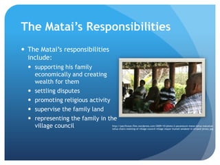The Matai’s Responsibilities The Matai’s responsibilities include:supporting his family economically and creating wealth for themsettling disputespromoting religious activitysupervise the family landrepresenting the family in the village councilhttp://pacificeye.files.wordpress.com/2009/10/photo-2-paramount-matai-tafua-maluelue-tafua-chairs-meeting-of-village-council-village-mayor-tiumali-amakesi-in-striped-jersey.jpg
