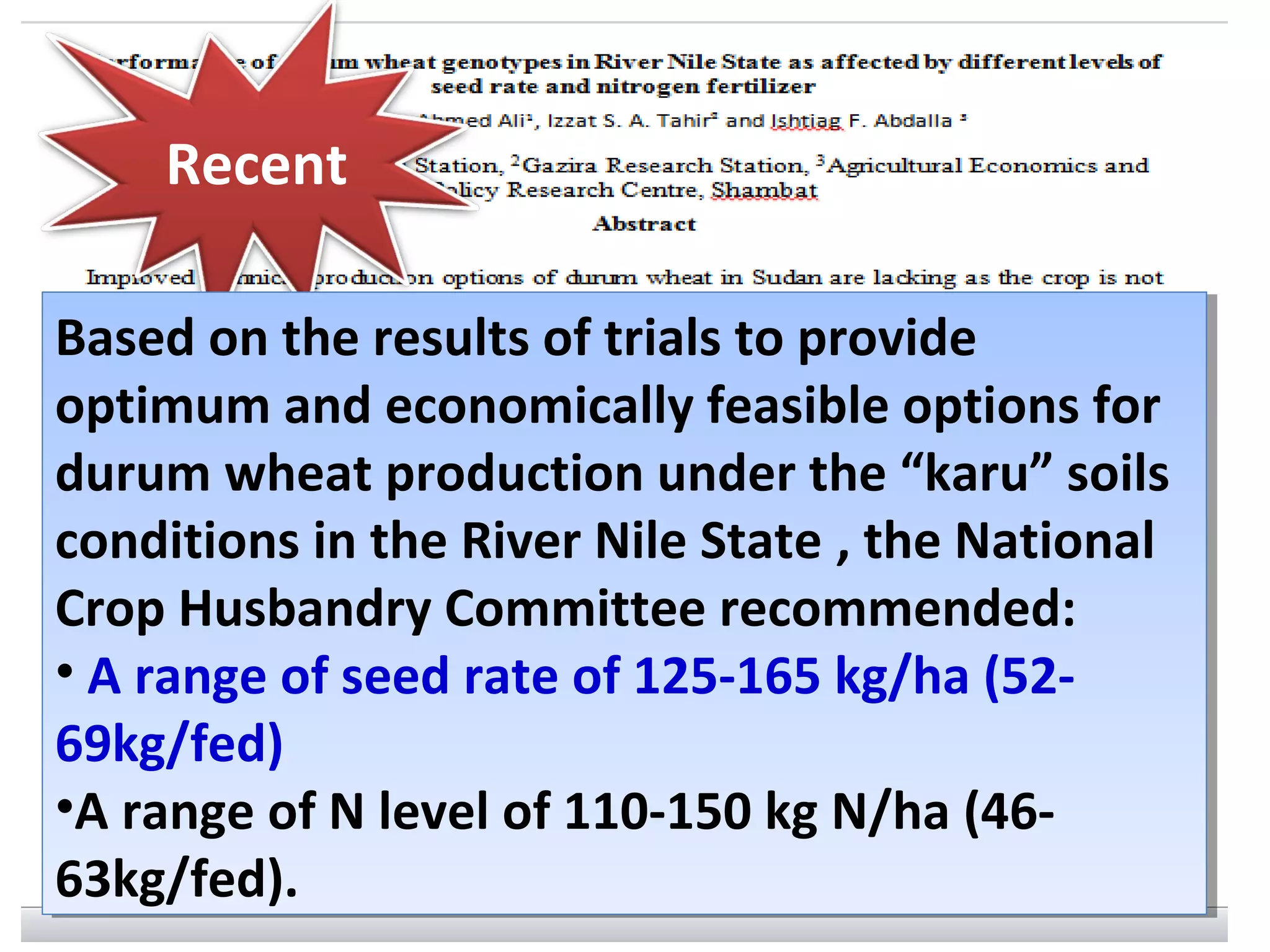 Recent
Based on the results of trials to provide
optimum and economically feasible options for
durum wheat production under the “karu” soils
conditions in the River Nile State , the National
Crop Husbandry Committee recommended:
• A range of seed rate of 125-165 kg/ha (52-
69kg/fed)
•A range of N level of 110-150 kg N/ha (46-
63kg/fed).
Based on the results of trials to provide
optimum and economically feasible options for
durum wheat production under the “karu” soils
conditions in the River Nile State , the National
Crop Husbandry Committee recommended:
• A range of seed rate of 125-165 kg/ha (52-
69kg/fed)
•A range of N level of 110-150 kg N/ha (46-
63kg/fed).
 
