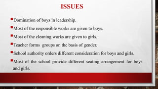 ISSUES
Domination of boys in leadership.
Most of the responsible works are given to boys.
Most of the cleaning works are given to girls.
Teacher forms groups on the basis of gender.
School authority orders different consideration for boys and girls.
Most of the school provide different seating arrangement for boys
and girls.
 