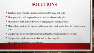 SOLUTIONS
•Teachers must provide equal opportunities for boys and girls.
•Must provide equal responsible work for both boys and girls.
•Must ensure both girls and boys are engaging in cleaning works.
•Must allow students to mingle with each other and teach them to respect each
other.
•Can provide awareness classes among students about equality before law.
•Can provide equal chances to play and perform together.
•Must arrange the class in mixed order.
 