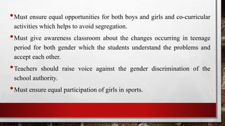 •Must ensure equal opportunities for both boys and girls and co-curricular
activities which helps to avoid segregation.
•Must give awareness classroom about the changes occurring in teenage
period for both gender which the students understand the problems and
accept each other.
•Teachers should raise voice against the gender discrimination of the
school authority.
•Must ensure equal participation of girls in sports.
 