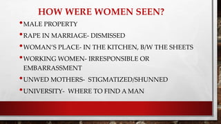 HOW WERE WOMEN SEEN?
•MALE PROPERTY
•RAPE IN MARRIAGE- DISMISSED
•WOMAN’S PLACE- IN THE KITCHEN, B/W THE SHEETS
•WORKING WOMEN- IRRESPONSIBLE OR
EMBARRASSMENT
•UNWED MOTHERS- STIGMATIZED/SHUNNED
•UNIVERSITY- WHERE TO FIND A MAN
 