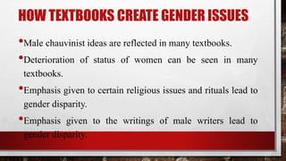 HOW TEXTBOOKS CREATE GENDER ISSUES
•Male chauvinist ideas are reflected in many textbooks.
•Deterioration of status of women can be seen in many
textbooks.
•Emphasis given to certain religious issues and rituals lead to
gender disparity.
•Emphasis given to the writings of male writers lead to
gender disparity.
 