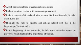 Avoid the highlighting of certain religious issues.
Include incidents related with women empowerment.
Include current affairs related with persons like Irom Sharmila, Malala,
Mary Kom, etc.
Highlight the right to equality and articles related with that in the
beginning of the textbooks.
In the beginning of the textbooks, include some attractive quotes or
proverbs, which highlight the importance of women.
 