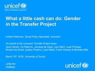 unite for
children
What a little cash can do: Gender
in the Transfer Project
Amber Peterman, Social Policy Specialist, Innocenti
On behalf of the Innocenti Transfer Project team:
Ashu Handa, Tia Palermo, Jacobus de Hoop, Lisa Hjelm, Leah Principe,
Richard de Groot, Audrey Pereira, Luisa Natali, Frank Otchere & Michelle Mills
March 10th, 2016: University of Zurich
 