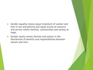  Gender equality means equal treatment of women and
men in law and policies and equal access to resource
and service within families, communities and society at
large.
 Gender equity means fairness and justice in the
distribution of benefits and responsibilities between
women and men ,
 