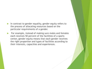  In contrast to gender equality, gender equity refers to
the process of allocating resources based on the
particular requirements of a gender.
 For example, instead of making sure males and females
each receives 50 percent of the facilities of a sports
center, gender equity means that each gender receives
the right proportion and types of facilities according to
their interests, capacities and experiences.
 