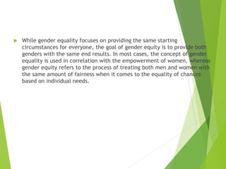  While gender equality focuses on providing the same starting
circumstances for everyone, the goal of gender equity is to provide both
genders with the same end results. In most cases, the concept of gender
equality is used in correlation with the empowerment of women, whereas
gender equity refers to the process of treating both men and women with
the same amount of fairness when it comes to the equality of chances
based on individual needs.
 