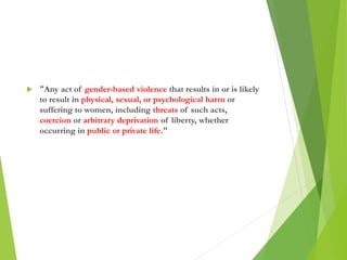  “Any act of gender-based violence that results in or is likely
to result in physical, sexual, or psychological harm or
suffering to women, including threats of such acts,
coercion or arbitrary deprivation of liberty, whether
occurring in public or private life."
 