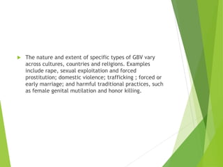  The nature and extent of specific types of GBV vary
across cultures, countries and religions. Examples
include rape, sexual exploitation and forced
prostitution; domestic violence; trafficking ; forced or
early marriage; and harmful traditional practices, such
as female genital mutilation and honor killing.
 