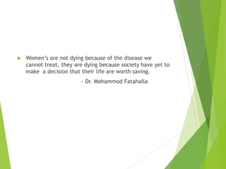  Women’s are not dying because of the disease we
cannot treat, they are dying because society have yet to
make a decision that their life are worth saving.
- Dr. Mohammod Fatahalla
 