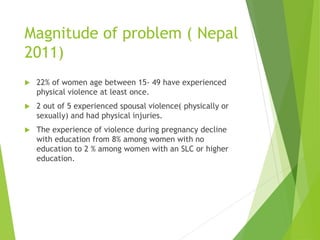 Magnitude of problem ( Nepal
2011)
 22% of women age between 15- 49 have experienced
physical violence at least once.
 2 out of 5 experienced spousal violence( physically or
sexually) and had physical injuries.
 The experience of violence during pregnancy decline
with education from 8% among women with no
education to 2 % among women with an SLC or higher
education.
 