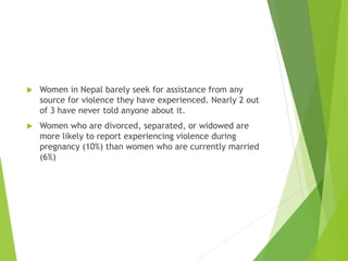  Women in Nepal barely seek for assistance from any
source for violence they have experienced. Nearly 2 out
of 3 have never told anyone about it.
 Women who are divorced, separated, or widowed are
more likely to report experiencing violence during
pregnancy (10%) than women who are currently married
(6%)
 