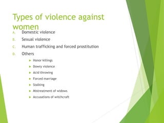 Types of violence against
women
A. Domestic violence
B. Sexual violence
C. Human trafficking and forced prostitution
D. Others
 Honor killings
 Dowry violence
 Acid throwing
 Forced marriage
 Stalking
 Mistreatment of widows
 Accusations of witchcraft
 
