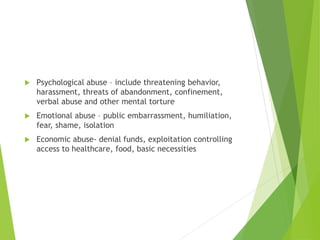  Psychological abuse – include threatening behavior,
harassment, threats of abandonment, confinement,
verbal abuse and other mental torture
 Emotional abuse – public embarrassment, humiliation,
fear, shame, isolation
 Economic abuse- denial funds, exploitation controlling
access to healthcare, food, basic necessities
 