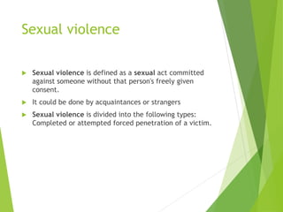 Sexual violence
 Sexual violence is defined as a sexual act committed
against someone without that person's freely given
consent.
 It could be done by acquaintances or strangers
 Sexual violence is divided into the following types:
Completed or attempted forced penetration of a victim.
 