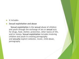  It includes-
 Sexual exploitation and abuse
Sexual exploitation is the sexual abuse of children
and youth through the exchange of sex or sexual acts
for drugs, food, shelter, protection, other basics of life,
and/or money. Sexual exploitation includes involving
children and youth in creating pornography
and sexually explicit websites. incest, child abuse,
pornography
 