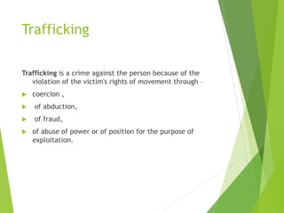 Trafficking
Trafficking is a crime against the person because of the
violation of the victim's rights of movement through –
 coercion ,
 of abduction,
 of fraud,
 of abuse of power or of position for the purpose of
exploitation.
 