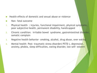  Health effects of domestic and sexual abuse or violence
 Non- fatal outcome
1. Physical health : injuries, functional impairment, physical symptoms,
poor subjective health, permanent disability, handicapped
2. Chronic condition: irritable bowel syndrome, gastrointestinal disorder,
somatic complain
3. Negative health behavior- smoking, alcohol, drug abuse, over eating
4. Mental health- Post- traumatic stress disorder( PSTD ), depression,
anxiety, phobia, sleep difficulties, eating disorder, low self- esteem
 