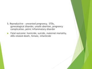 5. Reproductive – unwanted pregnancy, STDs,
gynecological disorder, unsafe abortion, pregnancy
complication, pelvic inflammatory disorder
 Fatal outcome: homicide, suicide, maternal mortality,
AIDs related death, female, infanticide
 