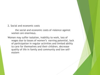 2. Social and economic costs
the social and economic costs of violence against
women are enormous.
Women may suffer isolation, inability to work, loss of
wages due to losses of women’s earning potential, lack
of participation in regular activities and limited ability
to care for themselves and their children, decrease
quality of life in family and community and low self-
esstem
 