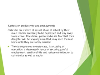 4.Effect on productivity and employment:
Girls who are victims of sexual abuse at school by their
male teacher are likely to be depressed and stay away
from school. Elsewhere, parents who are fear that their
daughter will be sexually assaulted, may keep them at
home until they are safely married
 The consequences in every case, is a cutting of
education, a decreased chance of securing gainful
employment, quality of life and reduce contribution to
community as well as nation
 