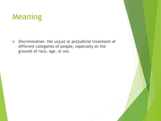 Meaning
 Discrimination- the unjust or prejudicial treatment of
different categories of people, especially on the
grounds of race, age, or sex.
 