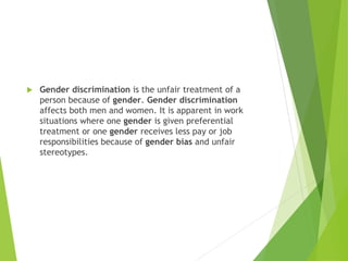  Gender discrimination is the unfair treatment of a
person because of gender. Gender discrimination
affects both men and women. It is apparent in work
situations where one gender is given preferential
treatment or one gender receives less pay or job
responsibilities because of gender bias and unfair
stereotypes.
 