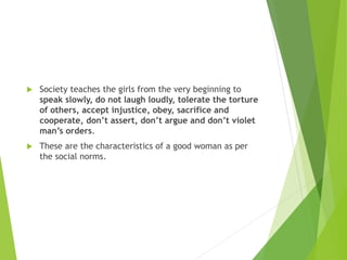  Society teaches the girls from the very beginning to
speak slowly, do not laugh loudly, tolerate the torture
of others, accept injustice, obey, sacrifice and
cooperate, don’t assert, don’t argue and don’t violet
man’s orders.
 These are the characteristics of a good woman as per
the social norms.
 