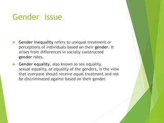 Gender issue
 Gender inequality refers to unequal treatment or
perceptions of individuals based on their gender. It
arises from differences in socially constructed
gender roles.
 Gender equality, also known as sex equality,
sexual equality, or equality of the genders, is the view
that everyone should receive equal treatment and not
be discriminated against based on their gender.
 